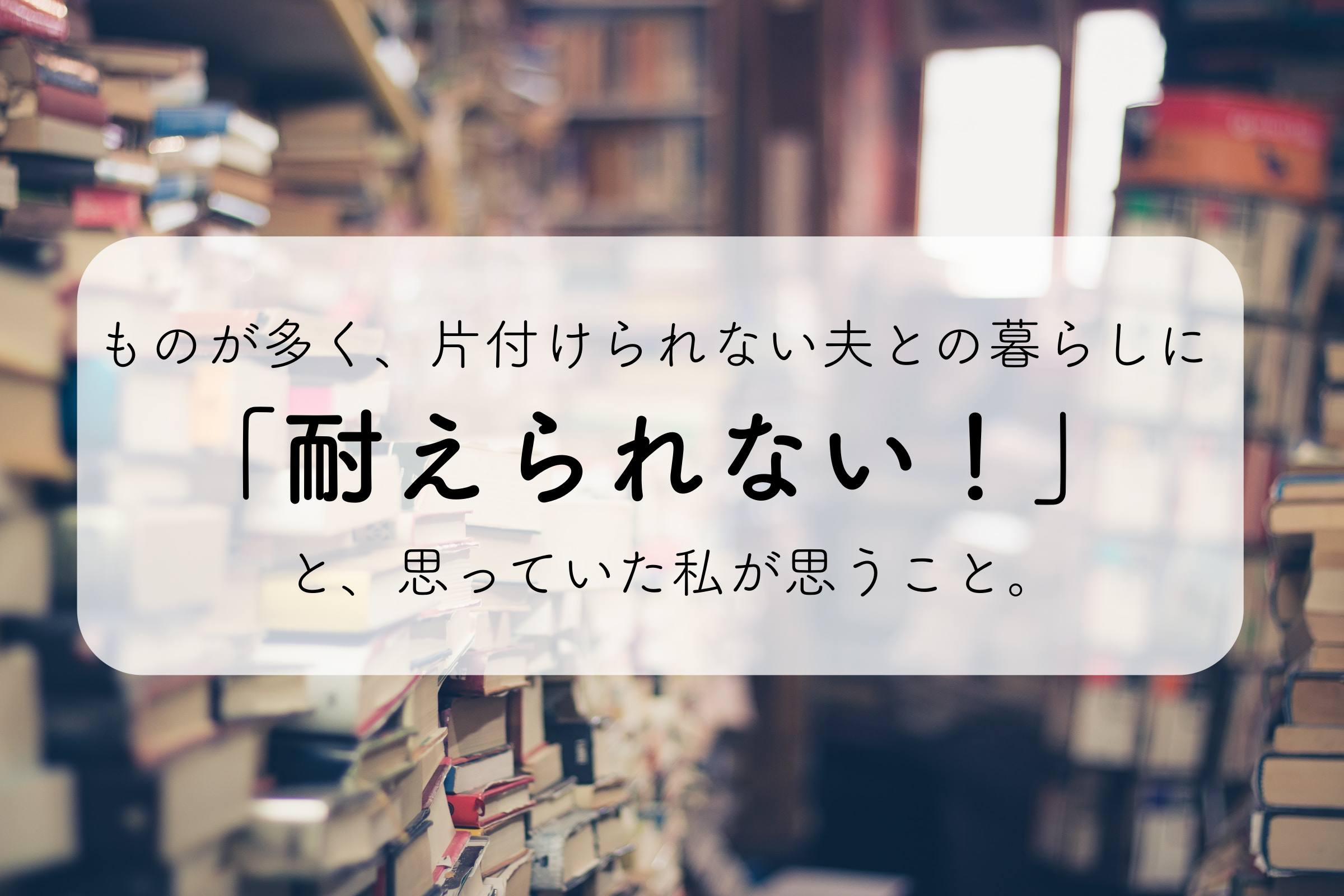 ものが多く 片付けられない夫との暮らしに耐えられないと思っていた私が思うこと いろノート